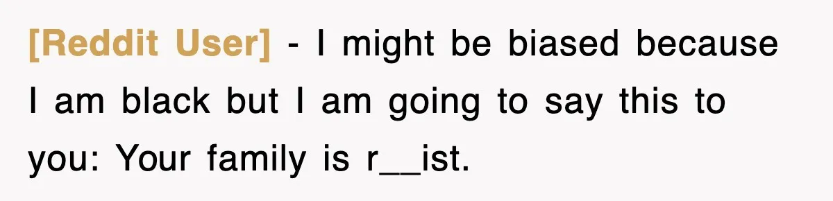 [Reddit User] − I might be biased because I am black but I am going to say this to you: Your family is r__ist.