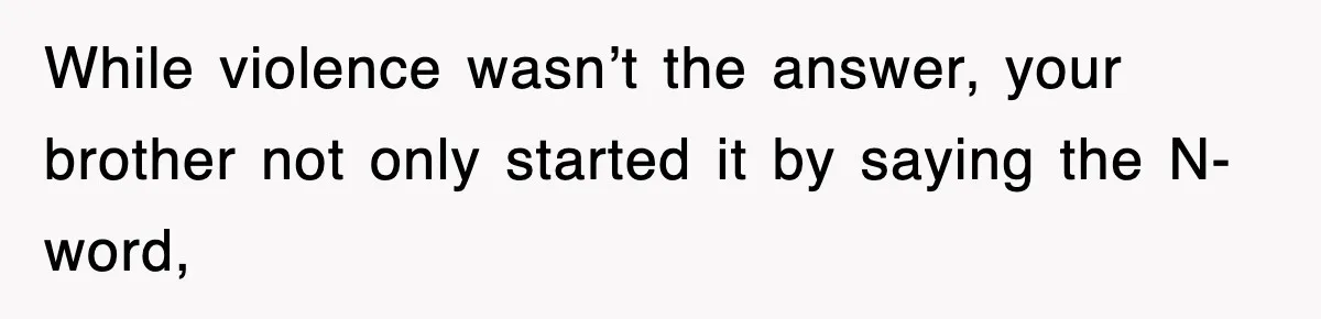 While violence wasn’t the answer, your brother not only started it by saying the N-word,