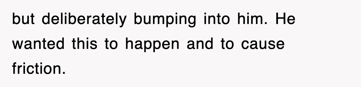 but deliberately bumping into him. He wanted this to happen and to cause friction.
