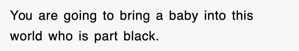 You are going to bring a baby into this world who is part black.