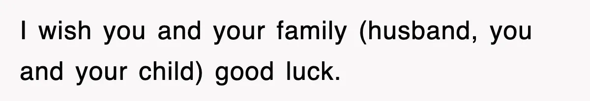 I wish you and your family (husband, you and your child) good luck.