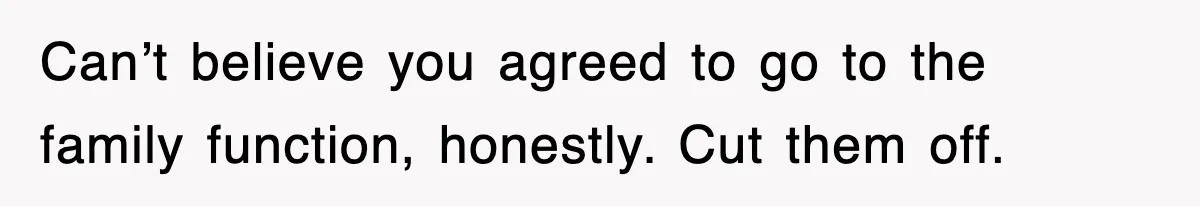 Can’t believe you agreed to go to the family function, honestly. Cut them off.