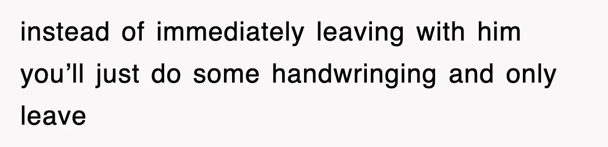 instead of immediately leaving with him you’ll just do some handwringing and only leave