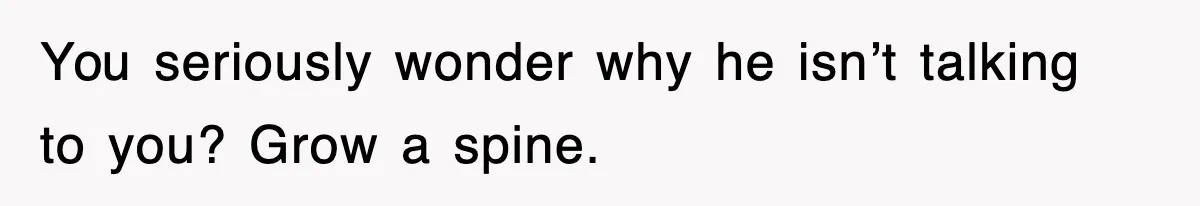 You seriously wonder why he isn’t talking to you? Grow a spine.
