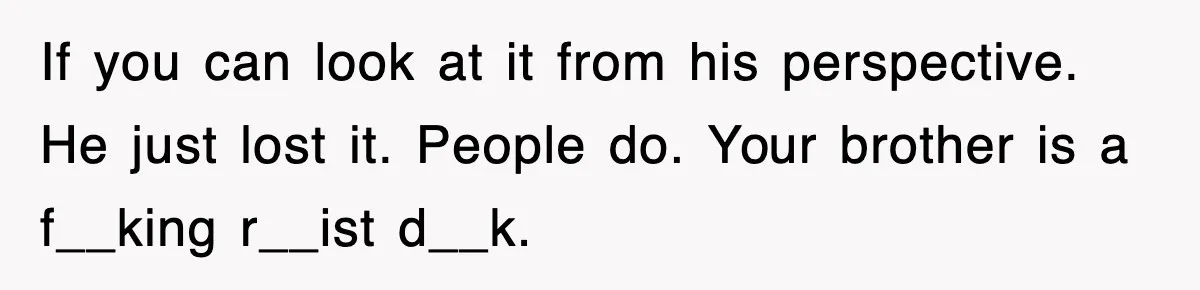 If you can look at it from his perspective. He just lost it. People do. Your brother is a f__king r__ist d__k.