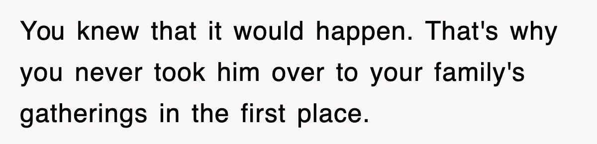 You knew that it would happen. That's why you never took him over to your family's gatherings in the first place.