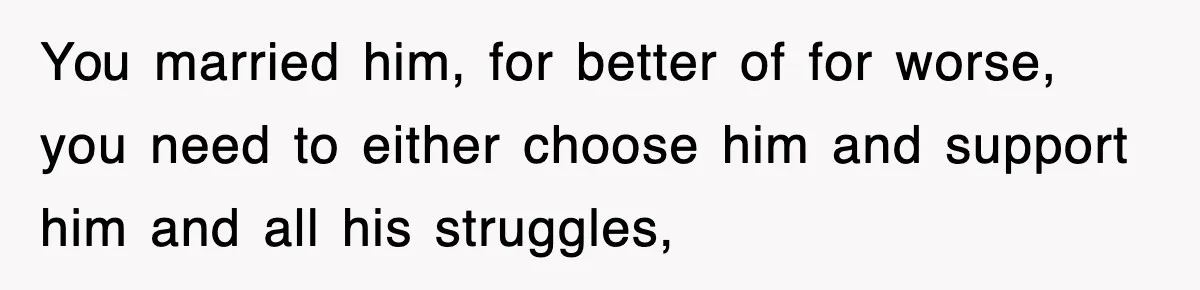 You married him, for better of for worse, you need to either choose him and support him and all his struggles,