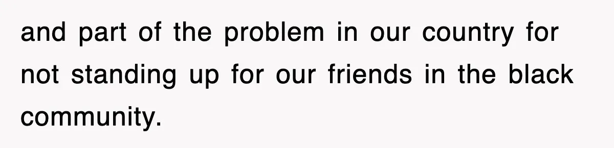 and part of the problem in our country for not standing up for our friends in the black community.