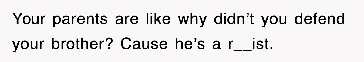 Your parents are like why didn’t you defend your brother? Cause he’s a r__ist.