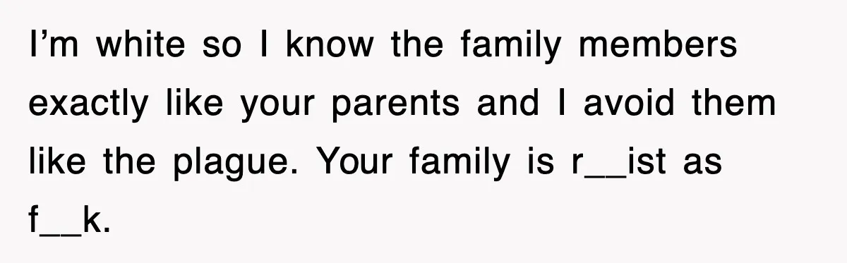 I’m white so I know the family members exactly like your parents and I avoid them like the plague. Your family is r__ist as f__k.