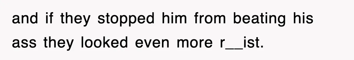 and if they stopped him from beating his ass they looked even more r__ist.