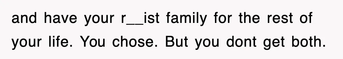 and have your r__ist family for the rest of your life. You chose. But you dont get both.