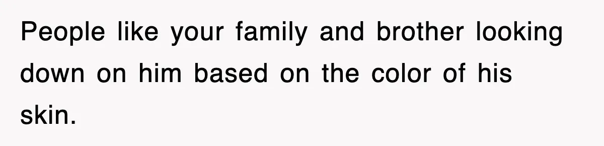 People like your family and brother looking down on him based on the color of his skin.
