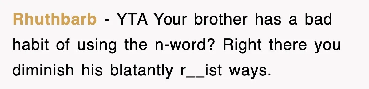 Rhuthbarb − YTA Your brother has a bad habit of using the n-word? Right there you diminish his blatantly r__ist ways.