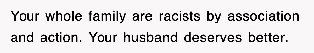 Your whole family are racists by association and action. Your husband deserves better.