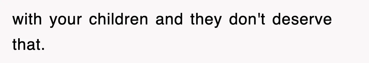 with your children and they don't deserve that.