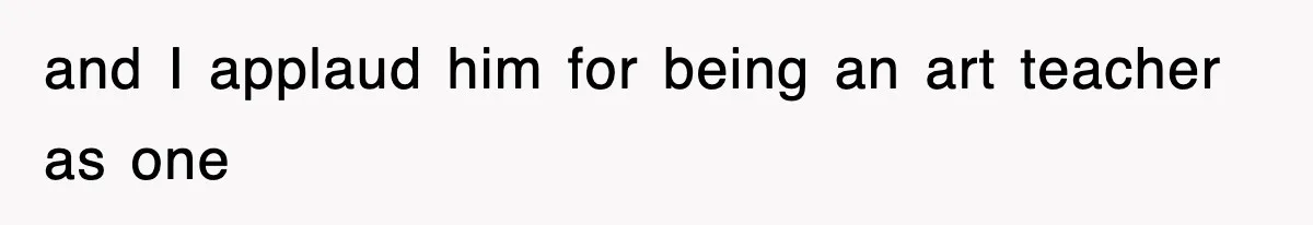 and I applaud him for being an art teacher as one