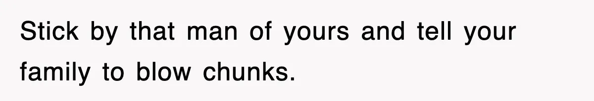 Stick by that man of yours and tell your family to blow chunks.