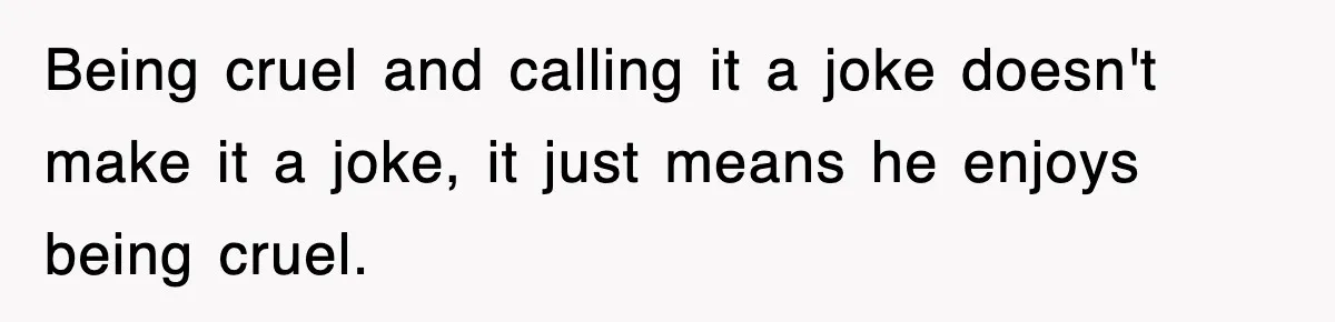 Being cruel and calling it a joke doesn't make it a joke, it just means he enjoys being cruel.
