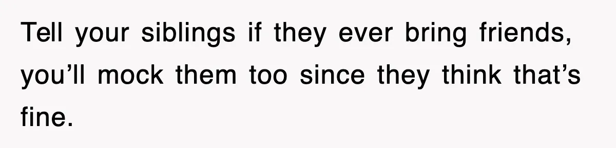 Tell your siblings if they ever bring friends, you’ll mock them too since they think that’s fine.