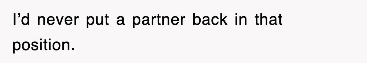 I’d never put a partner back in that position.