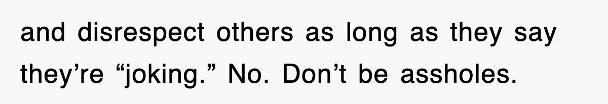and disrespect others as long as they say they’re “joking.” No. Don’t be assholes.