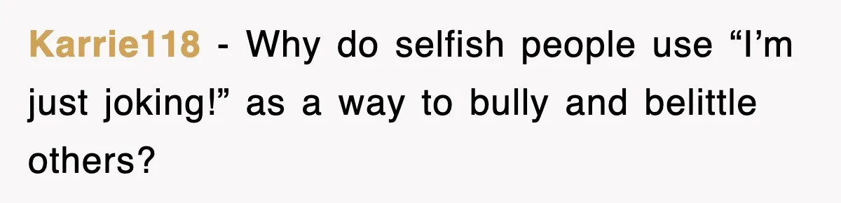 Karrie118 − Why do selfish people use “I’m just joking!” as a way to bully and belittle others?