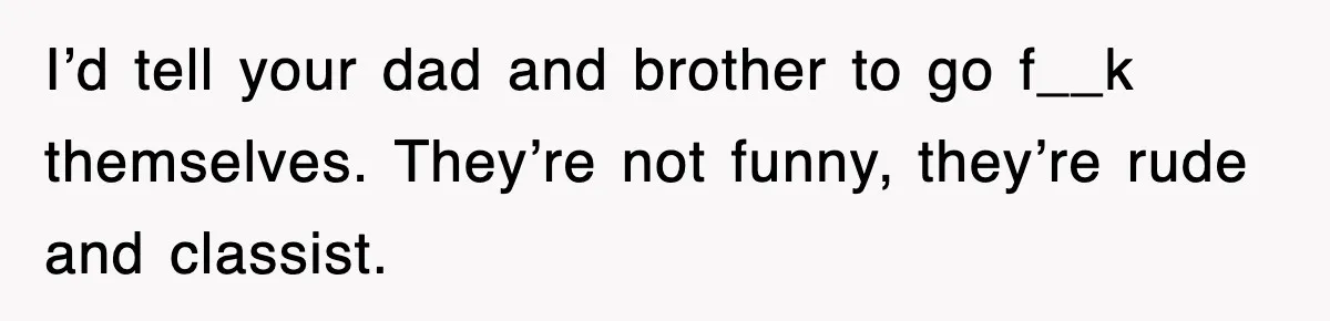 I’d tell your dad and brother to go f__k themselves. They’re not funny, they’re rude and classist.