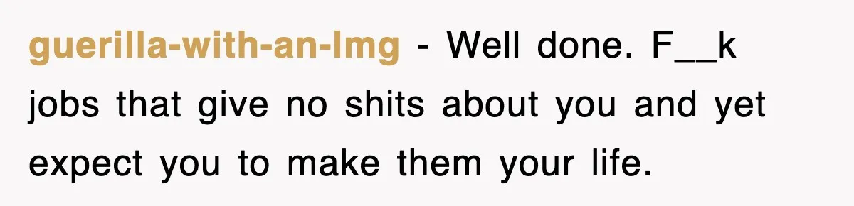 guerilla-with-an-lmg − Well done. F__k jobs that give no shits about you and yet expect you to make them your life.