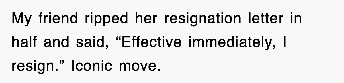 My friend ripped her resignation letter in half and said, “Effective immediately, I resign.” Iconic move.