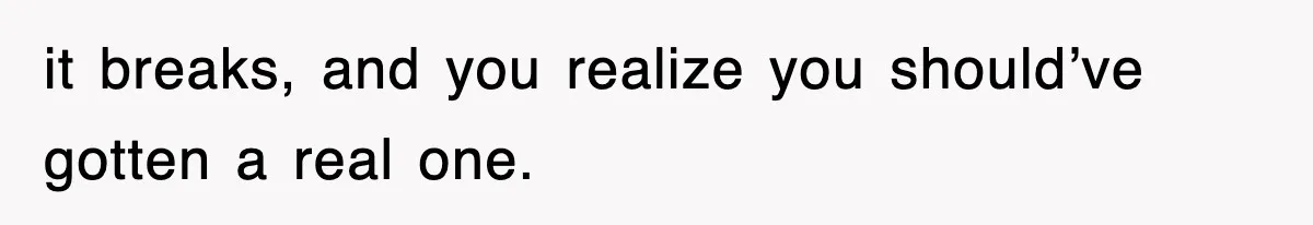 it breaks, and you realize you should’ve gotten a real one.