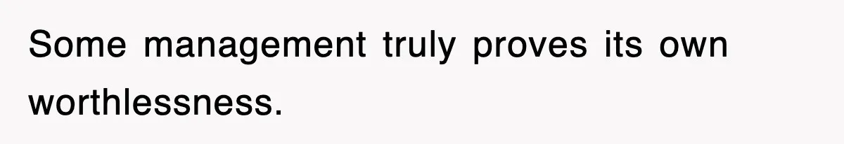 Some management truly proves its own worthlessness.