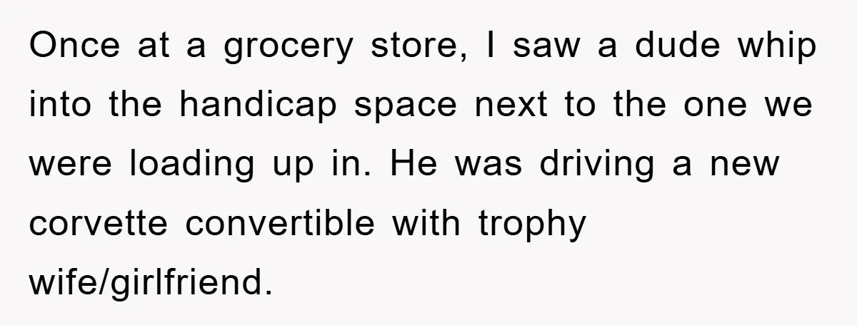 Once at a grocery store, I saw a dude whip into the handicap space next to the one we were loading up in. He was driving a new corvette convertible...