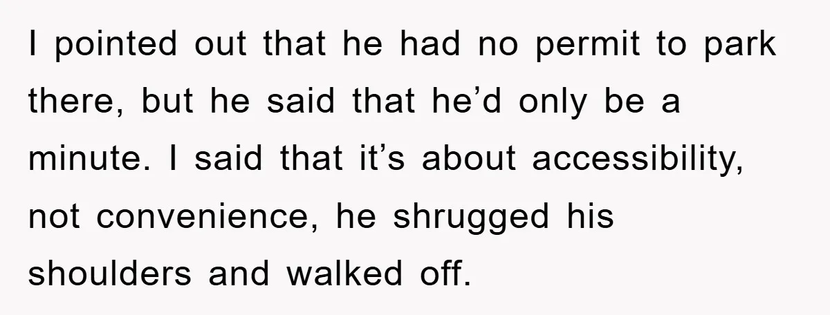 I pointed out that he had no permit to park there, but he said that he’d only be a minute. I said that it’s about accessibility, not convenience, he shrugged...