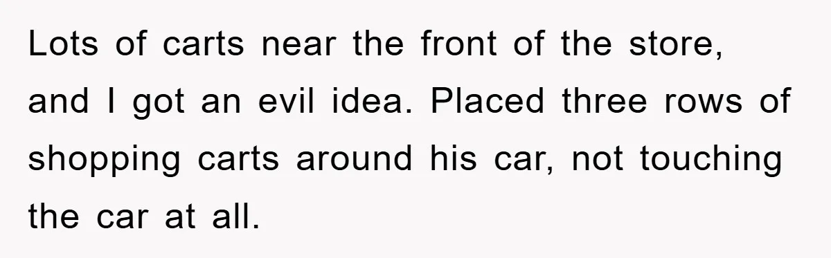 Lots of carts near the front of the store, and I got an evil idea. Placed three rows of shopping carts around his car, not touching the car at all.