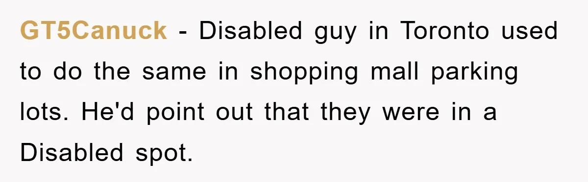 GT5Canuck - Disabled guy in Toronto used to do the same in shopping mall parking lots. He'd point out that they were in a Disabled spot.
