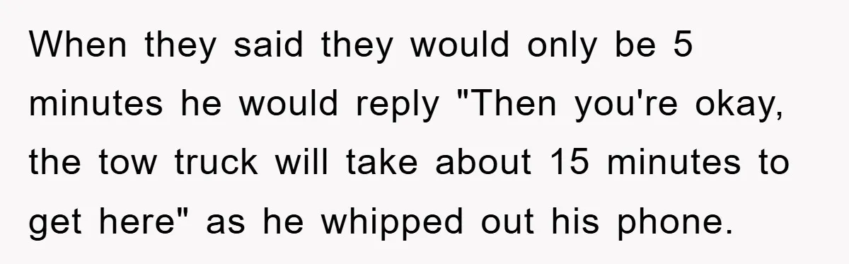When they said they would only be 5 minutes he would reply "Then you're okay, the tow truck will take about 15 minutes to get here" as he whipped out...
