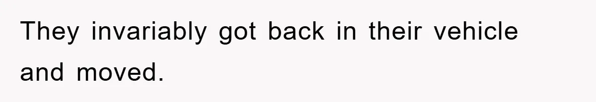 They invariably got back in their vehicle and moved.