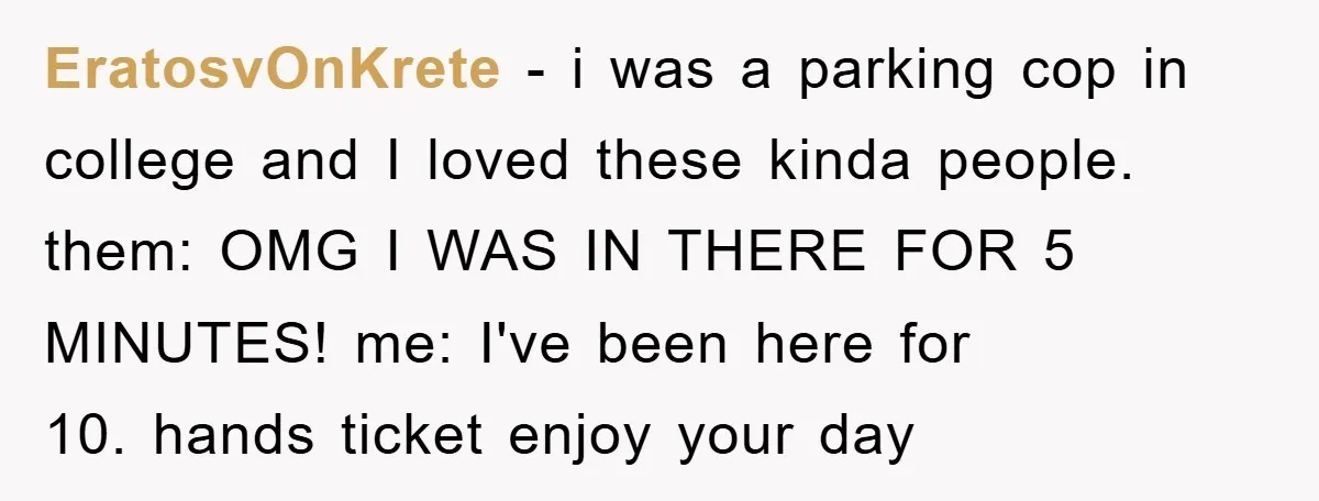 EratosvOnKrete - i was a parking cop in college and I loved these kinda people. them: OMG I WAS IN THERE FOR 5 MINUTES! me: I've been here for 10....