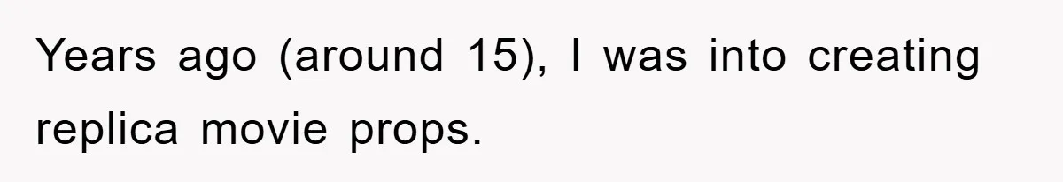 Years ago (around 15), I was into creating replica movie props.