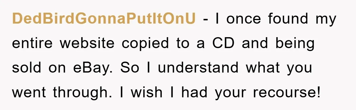 DedBirdGonnaPutItOnU − I once found my entire website copied to a CD and being sold on eBay. So I understand what you went through. I wish I had your recourse!