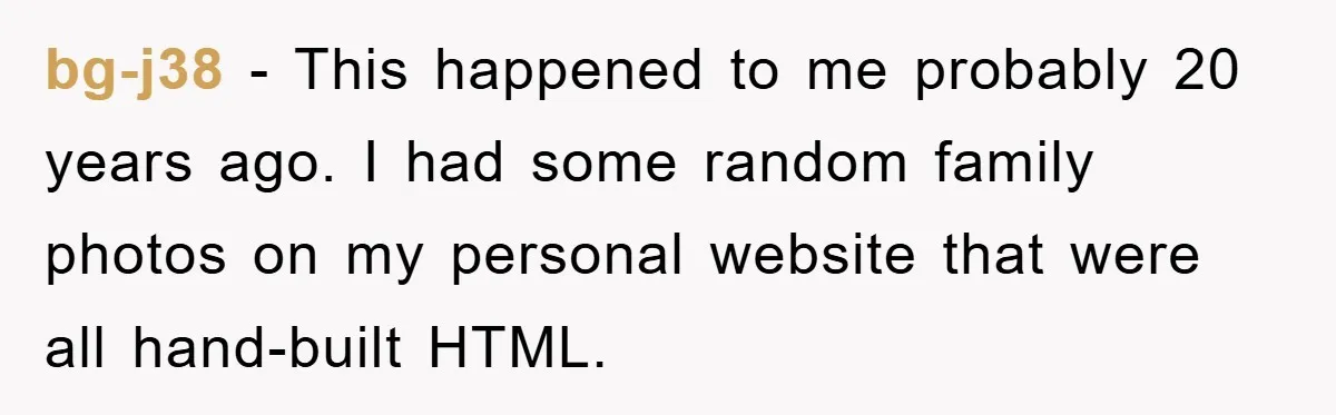 bg-j38 − This happened to me probably 20 years ago. I had some random family photos on my personal website that were all hand-built HTML.