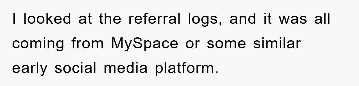 I looked at the referral logs, and it was all coming from MySpace or some similar early social media platform.