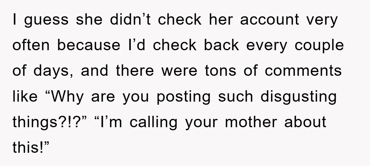 I guess she didn’t check her account very often because I’d check back every couple of days, and there were tons of comments like “Why are you posting such disgusting...