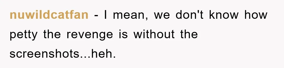 nuwildcatfan − I mean, we don't know how petty the revenge is without the screenshots...heh.