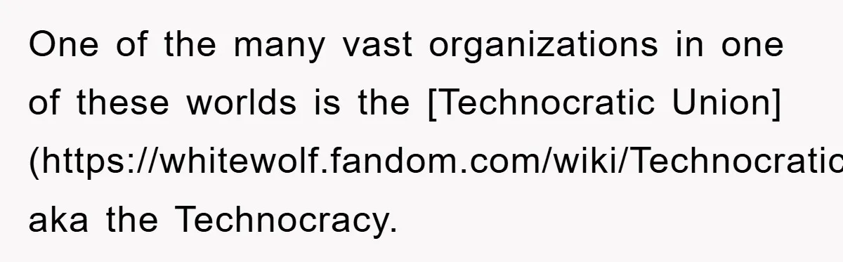 One of the many vast organizations in one of these worlds is the [Technocratic Union](https://whitewolf.fandom.com/wiki/Technocratic_Union), aka the Technocracy.