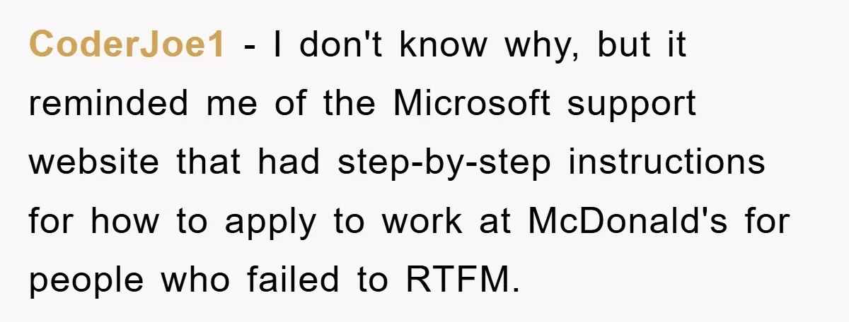 CoderJoe1 − I don't know why, but it reminded me of the Microsoft support website that had step-by-step instructions for how to apply to work at McDonald's for people who...