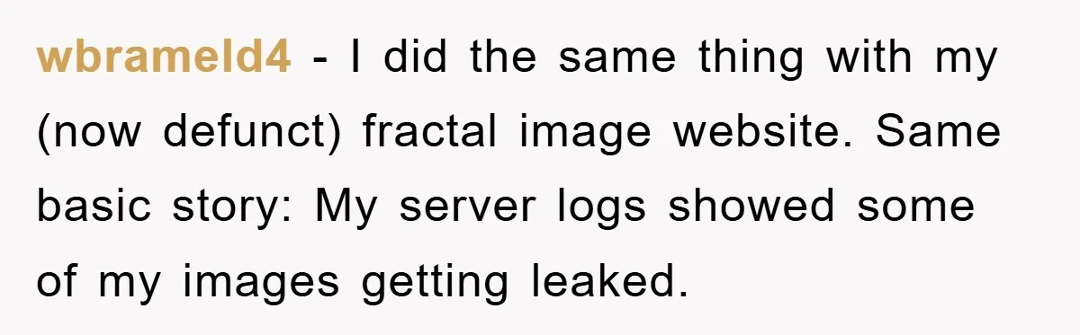 wbrameld4 − I did the same thing with my (now defunct) fractal image website. Same basic story: My server logs showed some of my images getting leaked.