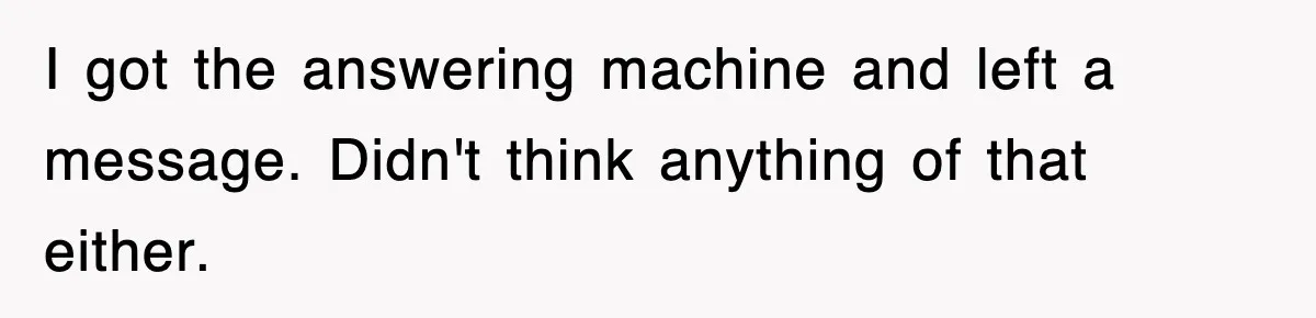 I got the answering machine and left a message. Didn't think anything of that either.