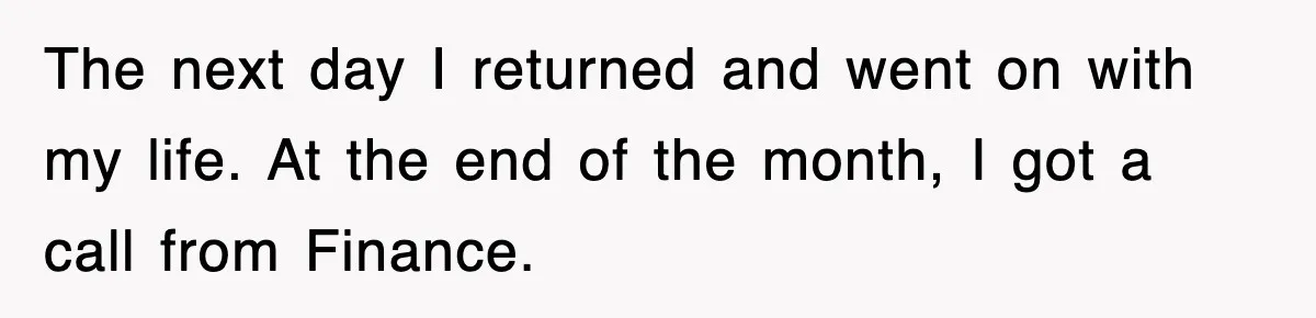 The next day I returned and went on with my life. At the end of the month, I got a call from Finance.